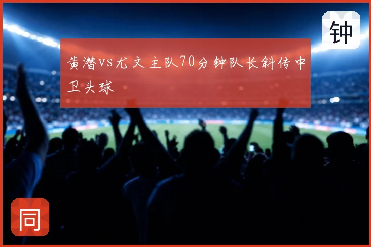 黄潜vs尤文主队70分钟队长斜传中卫头球