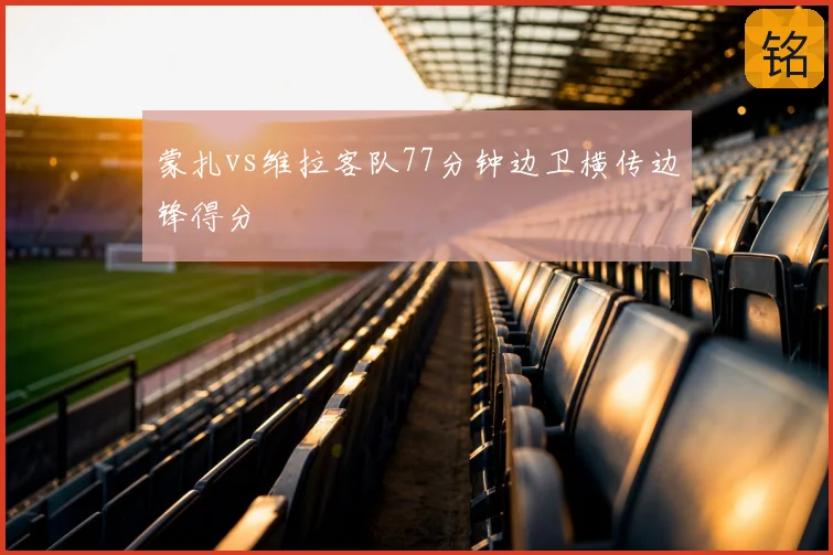 蒙扎vs维拉客队77分钟边卫横传边锋得分